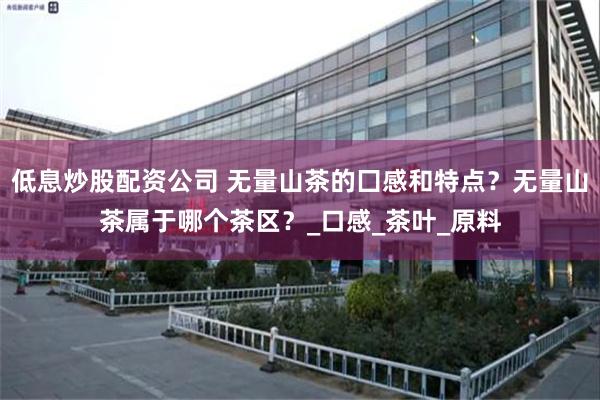 低息炒股配资公司 无量山茶的囗感和特点？无量山茶属于哪个茶区？_口感_茶叶_原料
