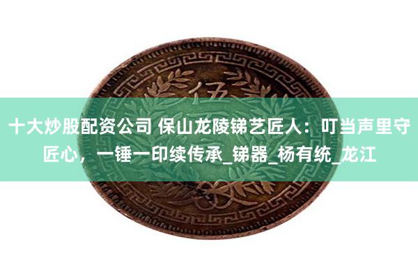 十大炒股配资公司 保山龙陵锑艺匠人：叮当声里守匠心，一锤一印续传承_锑器_杨有统_龙江