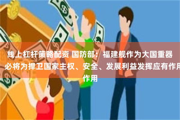 线上杠杆策略配资 国防部：福建舰作为大国重器，必将为捍卫国家主权、安全、发展利益发挥应有作用