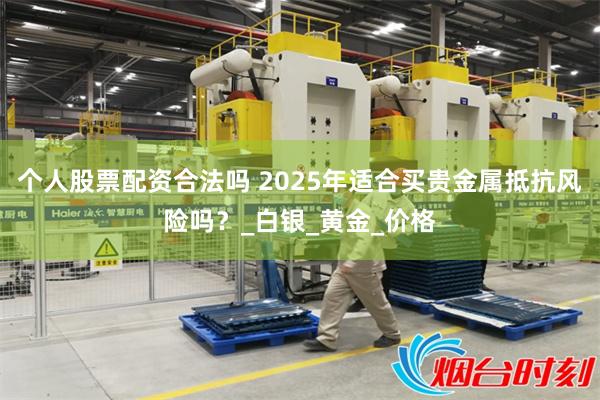 个人股票配资合法吗 2025年适合买贵金属抵抗风险吗？_白银_黄金_价格