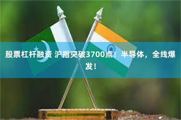 股票杠杆融资 沪指突破3700点！半导体，全线爆发！