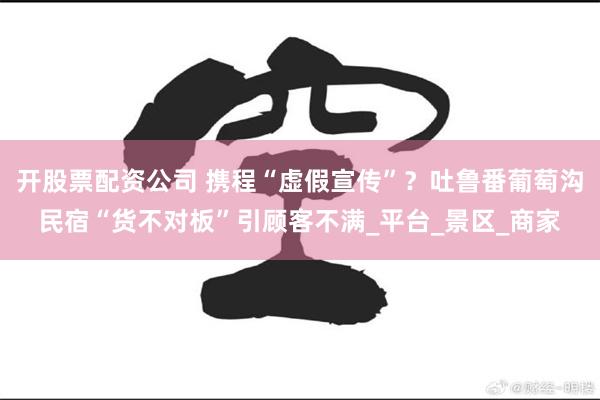 开股票配资公司 携程“虚假宣传”？吐鲁番葡萄沟民宿“货不对板”引顾客不满_平台_景区_商家