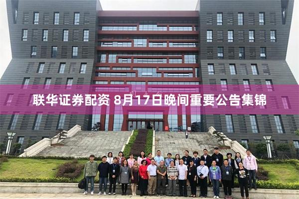 联华证券配资 8月17日晚间重要公告集锦