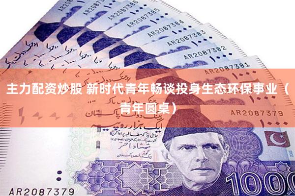 主力配资炒股 新时代青年畅谈投身生态环保事业（青年圆桌）
