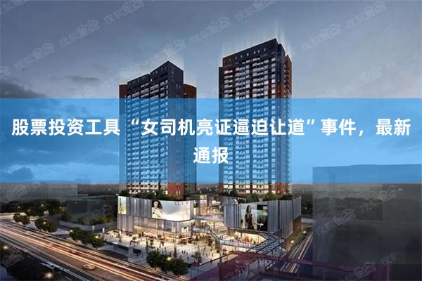 股票投资工具 “女司机亮证逼迫让道”事件，最新通报