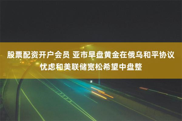 股票配资开户会员 亚市早盘黄金在俄乌和平协议忧虑和美联储宽松希望中盘整