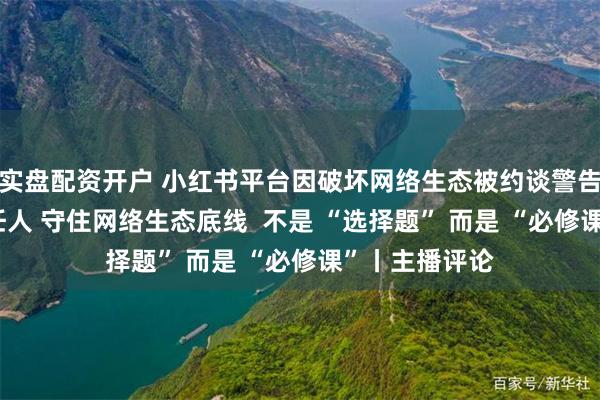 实盘配资开户 小红书平台因破坏网络生态被约谈警告 从严处理责任人 守住网络生态底线  不是 “选择题” 而是 “必修课”丨主播评论
