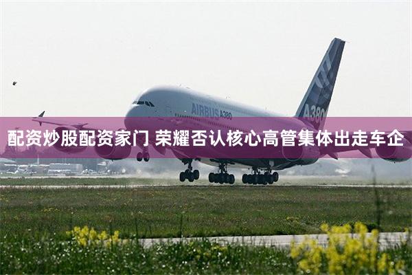 配资炒股配资家门 荣耀否认核心高管集体出走车企