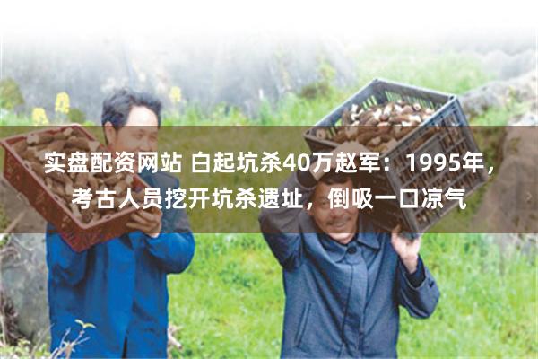 实盘配资网站 白起坑杀40万赵军：1995年，考古人员挖开坑杀遗址，倒吸一口凉气